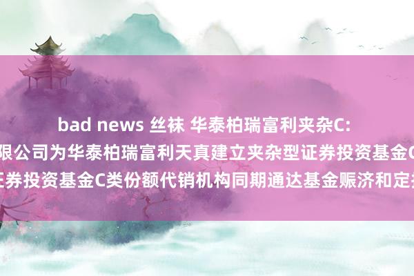 bad news 丝袜 华泰柏瑞富利夹杂C: 对于加多诚通证券股份有限公司为华泰柏瑞富利天真建立夹杂型证券投资基金C类份额代销机构同期通达基金赈济和定投业务的见告