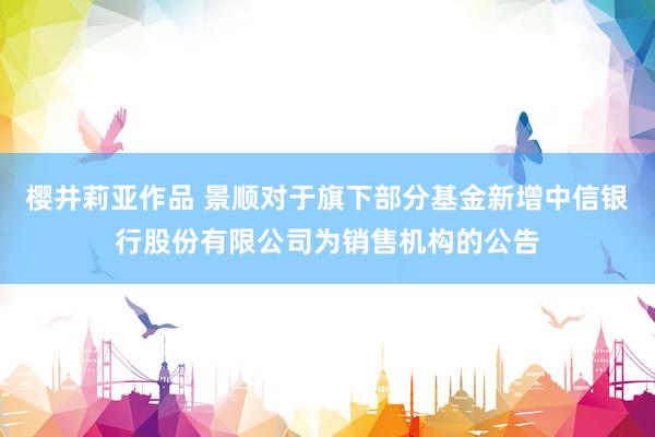 樱井莉亚作品 景顺对于旗下部分基金新增中信银行股份有限公司为销售机构的公告