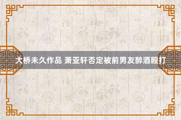 大桥未久作品 萧亚轩否定被前男友醉酒殴打