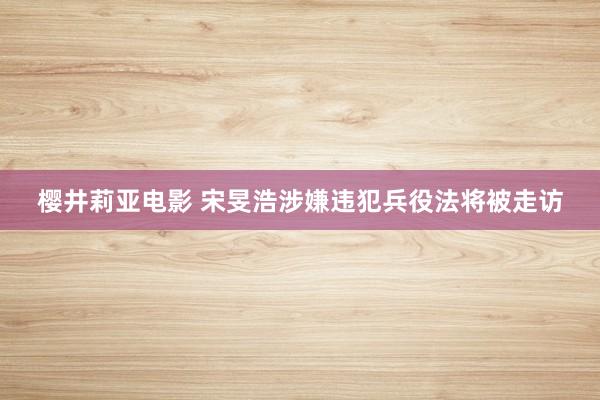 樱井莉亚电影 宋旻浩涉嫌违犯兵役法将被走访
