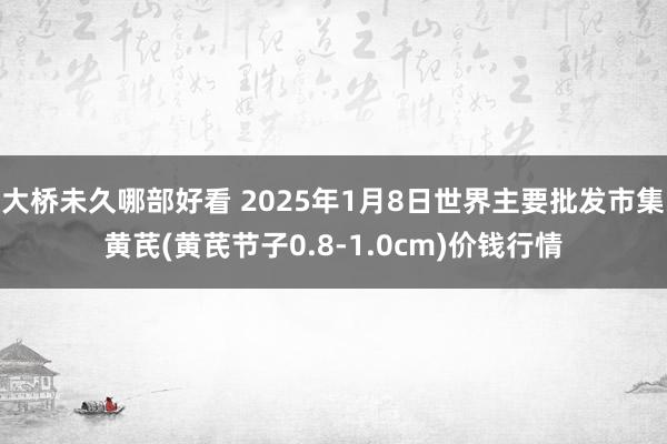 大桥未久哪部好看 2025年1月8日世界主要批发市集黄芪(黄芪节子0.8-1.0cm)价钱行情