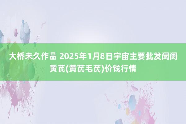 大桥未久作品 2025年1月8日宇宙主要批发阛阓黄芪(黄芪毛芪)价钱行情