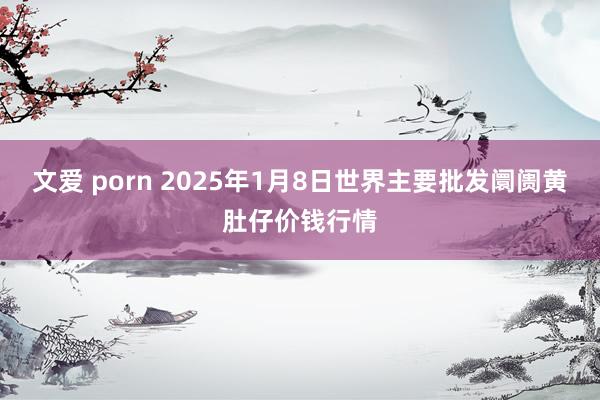 文爱 porn 2025年1月8日世界主要批发阛阓黄肚仔价钱行情