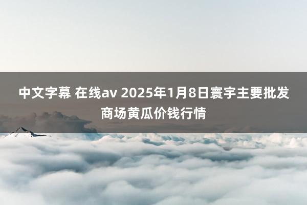 中文字幕 在线av 2025年1月8日寰宇主要批发商场黄瓜价钱行情