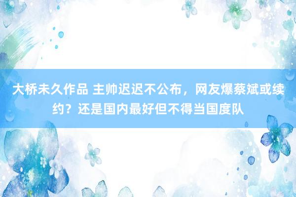 大桥未久作品 主帅迟迟不公布，网友爆蔡斌或续约？还是国内最好但不得当国度队