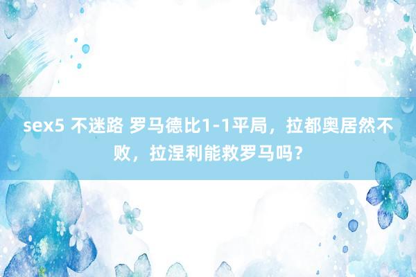 sex5 不迷路 罗马德比1-1平局，拉都奥居然不败，拉涅利能救罗马吗？
