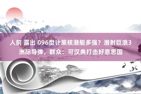 人前 露出 096型计策核潜艇多强？潜射巨浪3洲际导弹，群众：可汉典打击好意思国