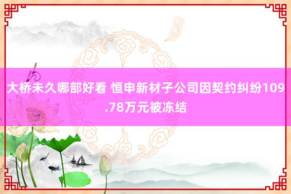大桥未久哪部好看 恒申新材子公司因契约纠纷109.78万元被冻结
