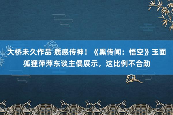 大桥未久作品 质感传神！《黑传闻：悟空》玉面狐狸萍萍东谈主偶展示，这比例不合劲