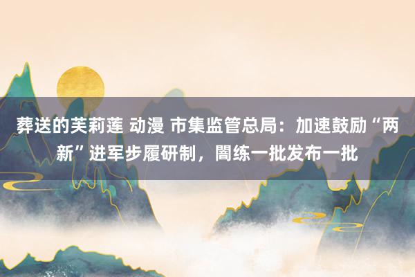 葬送的芙莉莲 动漫 市集监管总局：加速鼓励“两新”进军步履研制，闇练一批发布一批