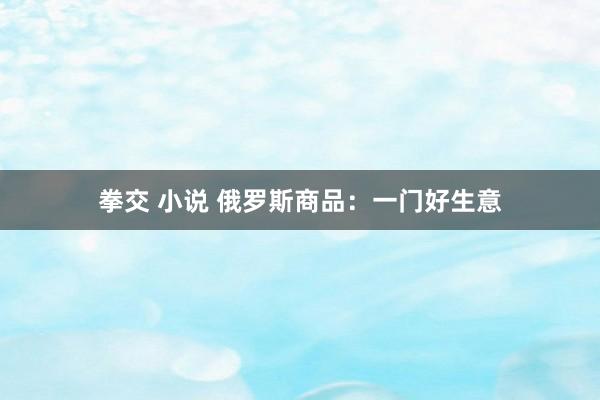 拳交 小说 俄罗斯商品：一门好生意