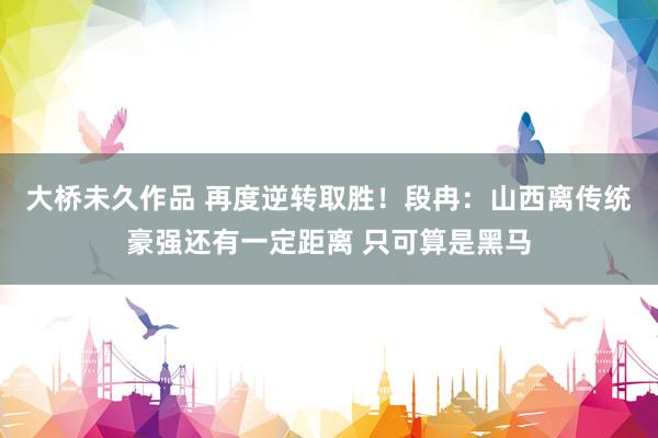 大桥未久作品 再度逆转取胜！段冉：山西离传统豪强还有一定距离 只可算是黑马