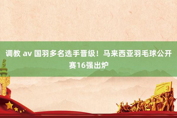 调教 av 国羽多名选手晋级！马来西亚羽毛球公开赛16强出炉