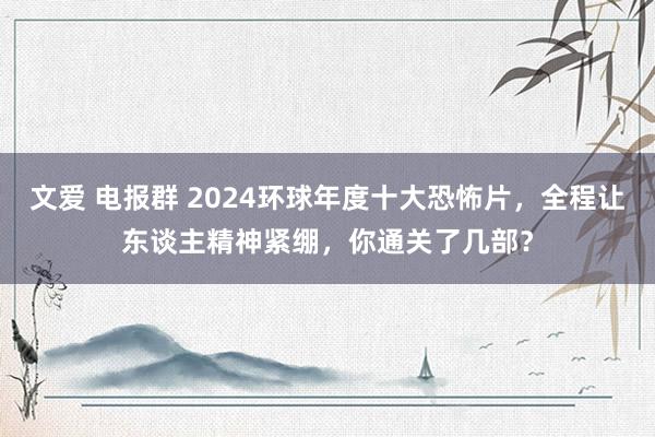 文爱 电报群 2024环球年度十大恐怖片，全程让东谈主精神紧绷，你通关了几部？