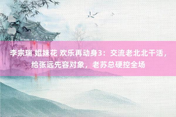李宗瑞 姐妹花 欢乐再动身3：交流老北北干活，给张远先容对象，老苏总硬控全场
