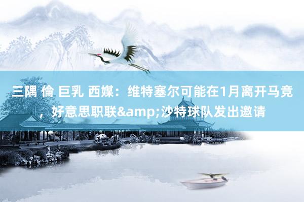 三隅 倫 巨乳 西媒：维特塞尔可能在1月离开马竞，好意思职联&沙特球队发出邀请