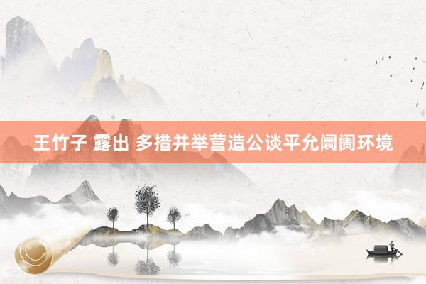 王竹子 露出 多措并举营造公谈平允阛阓环境
