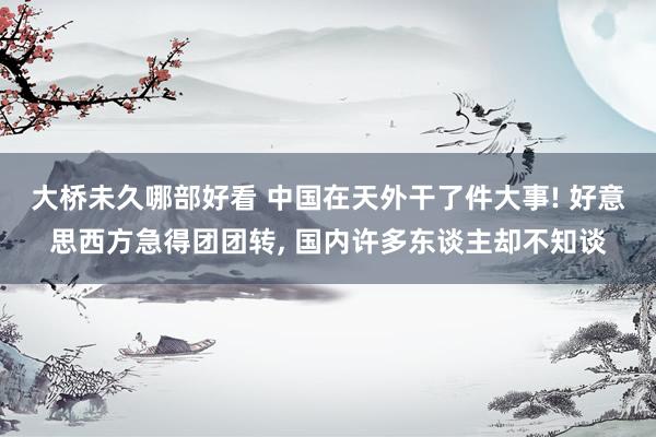 大桥未久哪部好看 中国在天外干了件大事! 好意思西方急得团团转， 国内许多东谈主却不知谈