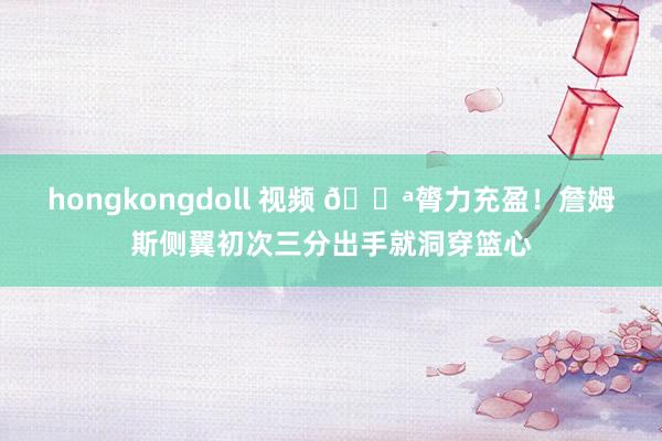 hongkongdoll 视频 💪膂力充盈！詹姆斯侧翼初次三分出手就洞穿篮心