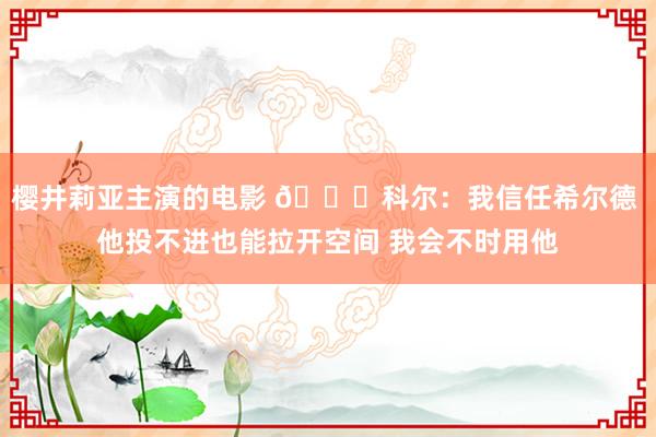 樱井莉亚主演的电影 👀科尔：我信任希尔德 他投不进也能拉开空间 我会不时用他