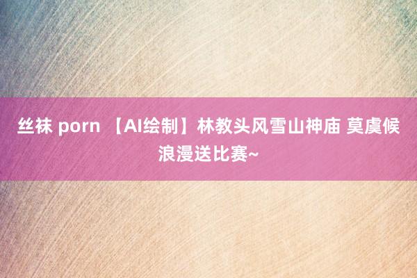 丝袜 porn 【AI绘制】林教头风雪山神庙 莫虞候浪漫送比赛~
