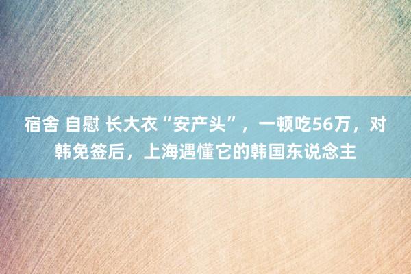 宿舍 自慰 长大衣“安产头”，一顿吃56万，对韩免签后，上海遇懂它的韩国东说念主