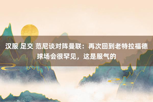 汉服 足交 范尼谈对阵曼联：再次回到老特拉福德球场会很罕见，这是服气的