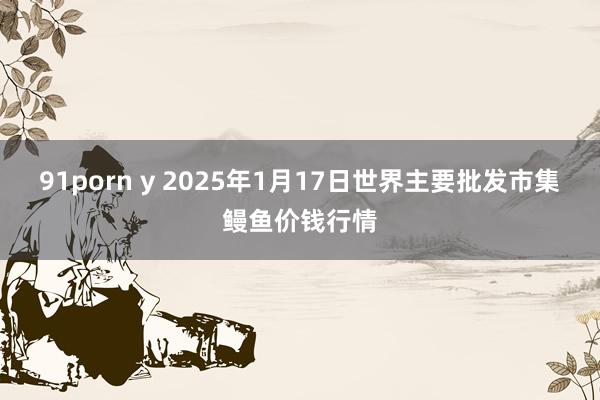 91porn y 2025年1月17日世界主要批发市集鳗鱼价钱行情