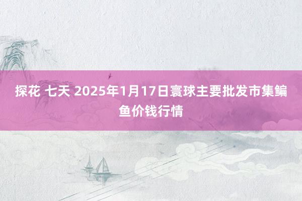探花 七天 2025年1月17日寰球主要批发市集鳊鱼价钱行情