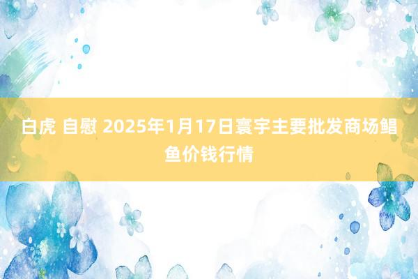 白虎 自慰 2025年1月17日寰宇主要批发商场鲳鱼价钱行情