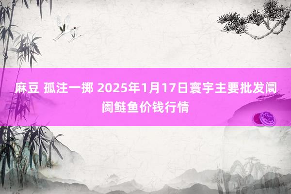麻豆 孤注一掷 2025年1月17日寰宇主要批发阛阓鲢鱼价钱行情