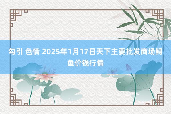 勾引 色情 2025年1月17日天下主要批发商场鲟鱼价钱行情