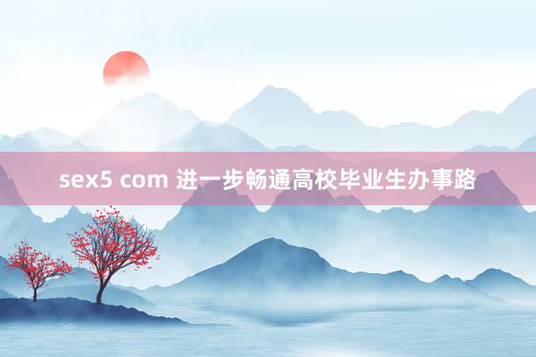 sex5 com 进一步畅通高校毕业生办事路