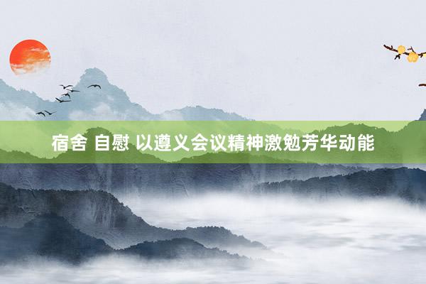 宿舍 自慰 以遵义会议精神激勉芳华动能