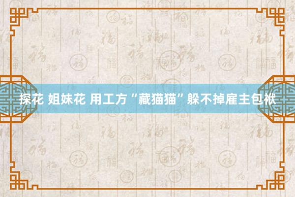 探花 姐妹花 用工方“藏猫猫”躲不掉雇主包袱