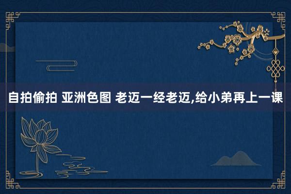 自拍偷拍 亚洲色图 老迈一经老迈，给小弟再上一课