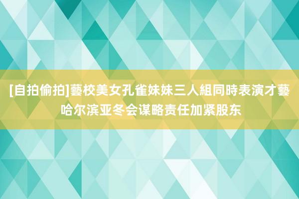 [自拍偷拍]藝校美女孔雀妹妹三人組同時表演才藝 哈尔滨亚冬会谋略责任加紧股东
