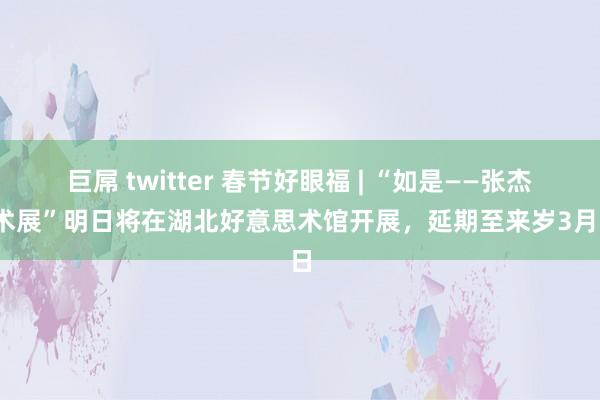巨屌 twitter 春节好眼福 | “如是——张杰艺术展”明日将在湖北好意思术馆开展，延期至来岁3月5日
