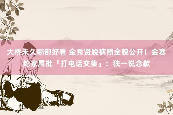 大桥未久哪部好看 金秀贤脱裤照全貌公开！金赛纶家属批「打电话交集」：独一说念歉