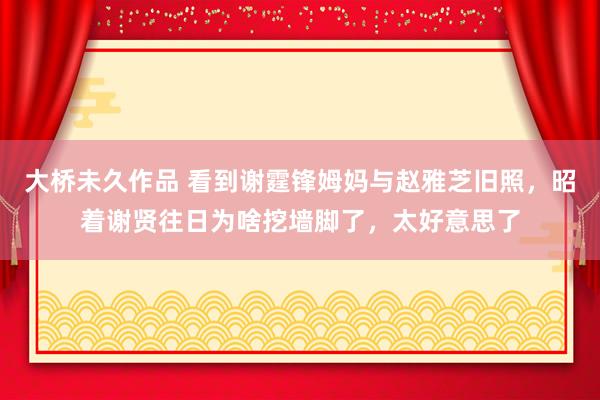 大桥未久作品 看到谢霆锋姆妈与赵雅芝旧照，昭着谢贤往日为啥挖墙脚了，太好意思了
