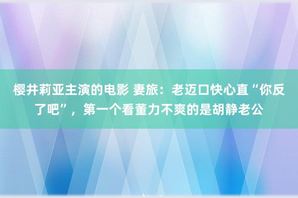 樱井莉亚主演的电影 妻旅：老迈口快心直“你反了吧”，第一个看董力不爽的是胡静老公