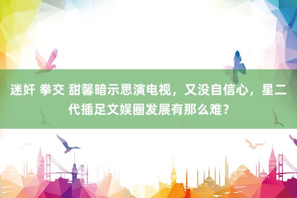 迷奸 拳交 甜馨暗示思演电视，又没自信心，星二代插足文娱圈发展有那么难？