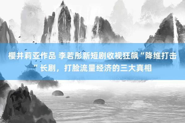 樱井莉亚作品 李若彤新短剧收视狂飙“降维打击”长剧，打脸流量经济的三大真相