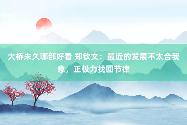 大桥未久哪部好看 郑钦文：最近的发展不太合我意，正极力找回节律