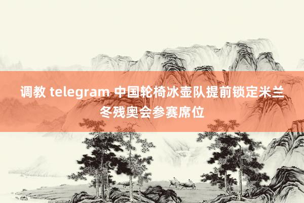 调教 telegram 中国轮椅冰壶队提前锁定米兰冬残奥会参赛席位