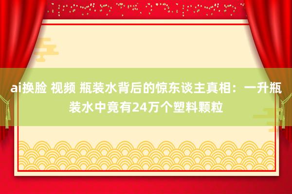 ai换脸 视频 瓶装水背后的惊东谈主真相：一升瓶装水中竟有24万个塑料颗粒