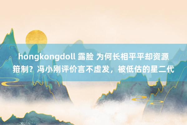 hongkongdoll 露脸 为何长相平平却资源箝制？冯小刚评价言不虚发，被低估的星二代