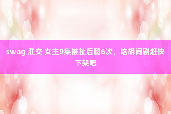 swag 肛交 女主9集被扯后腿6次，这胡闹剧赶快下架吧