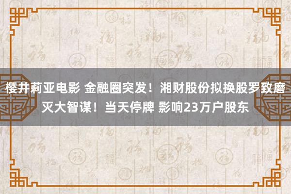 樱井莉亚电影 金融圈突发！湘财股份拟换股罗致磨灭大智谋！当天停牌 影响23万户股东