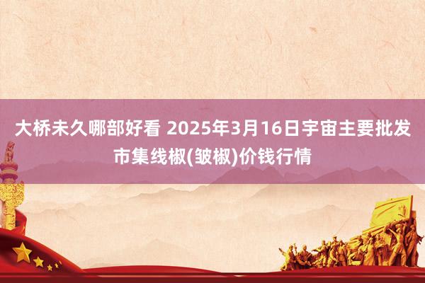 大桥未久哪部好看 2025年3月16日宇宙主要批发市集线椒(皱椒)价钱行情